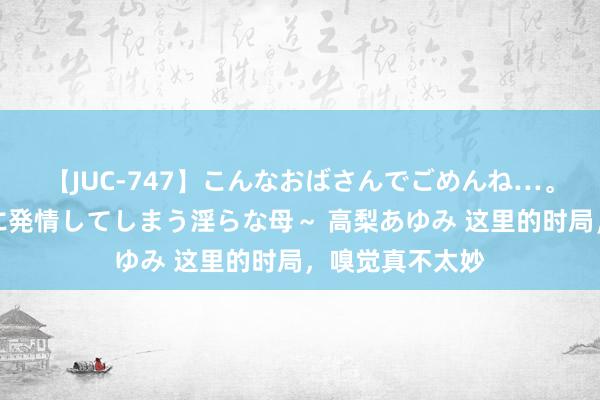 【JUC-747】こんなおばさんでごめんね…。～童貞チ○ポに発情してしまう淫らな母～ 高梨あゆみ 这里的时局，嗅觉真不太妙