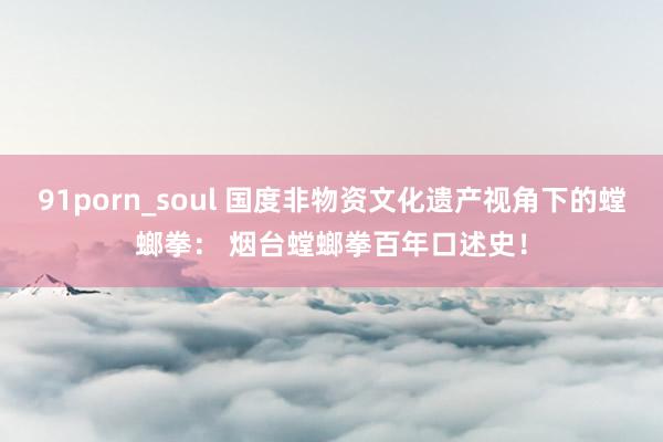 91porn_soul 国度非物资文化遗产视角下的螳螂拳： 烟台螳螂拳百年口述史！