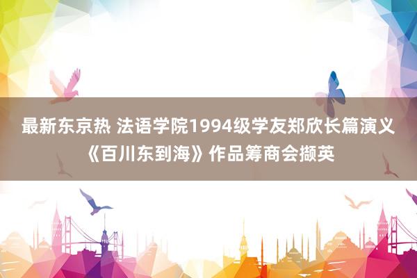 最新东京热 法语学院1994级学友郑欣长篇演义《百川东到海》作品筹商会撷英